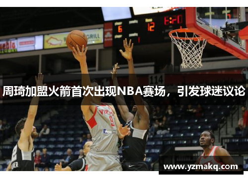 周琦加盟火箭首次出现NBA赛场，引发球迷议论